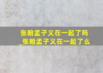 张翰孟子义在一起了吗_张翰孟子义在一起了么