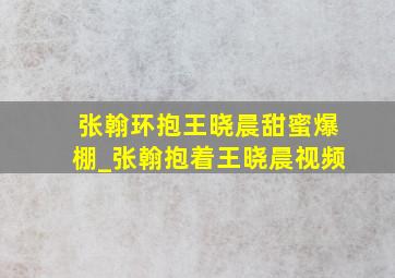 张翰环抱王晓晨甜蜜爆棚_张翰抱着王晓晨视频