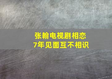 张翰电视剧相恋7年见面互不相识