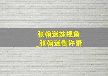 张翰迷妹视角_张翰迷倒许晴