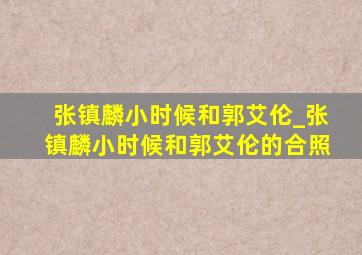 张镇麟小时候和郭艾伦_张镇麟小时候和郭艾伦的合照