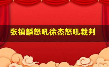 张镇麟怒吼徐杰怒吼裁判