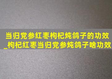 当归党参红枣枸杞炖鸽子的功效_枸杞红枣当归党参炖鸽子啥功效