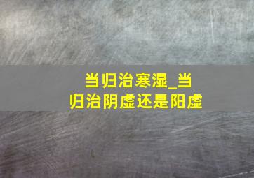 当归治寒湿_当归治阴虚还是阳虚