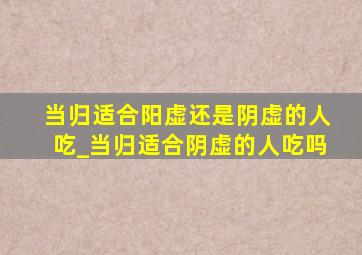 当归适合阳虚还是阴虚的人吃_当归适合阴虚的人吃吗