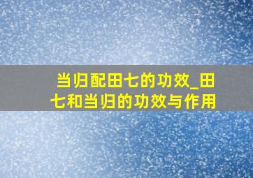 当归配田七的功效_田七和当归的功效与作用