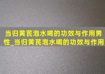 当归黄芪泡水喝的功效与作用男性_当归黄芪泡水喝的功效与作用