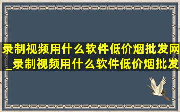 录制视频用什么软件(低价烟批发网)_录制视频用什么软件(低价烟批发网)免费