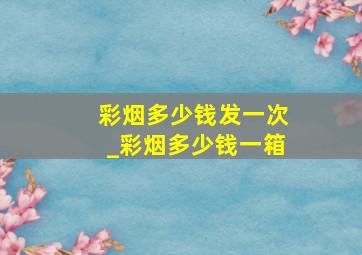 彩烟多少钱发一次_彩烟多少钱一箱