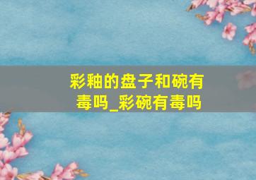 彩釉的盘子和碗有毒吗_彩碗有毒吗