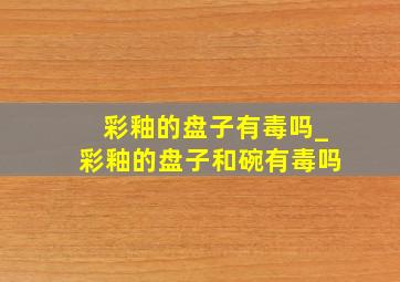 彩釉的盘子有毒吗_彩釉的盘子和碗有毒吗