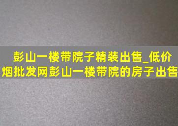 彭山一楼带院子精装出售_(低价烟批发网)彭山一楼带院的房子出售