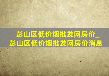 彭山区(低价烟批发网)房价_彭山区(低价烟批发网)房价消息