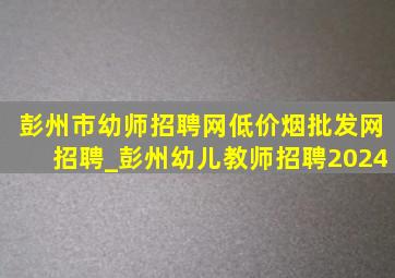 彭州市幼师招聘网(低价烟批发网)招聘_彭州幼儿教师招聘2024