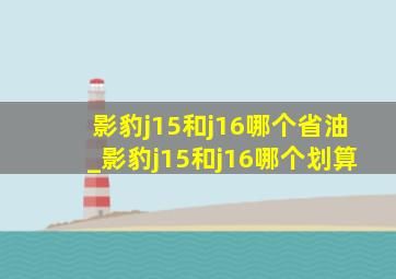 影豹j15和j16哪个省油_影豹j15和j16哪个划算