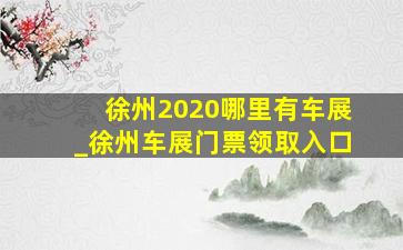 徐州2020哪里有车展_徐州车展门票领取入口