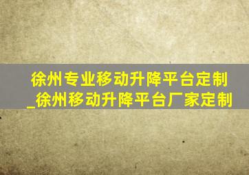 徐州专业移动升降平台定制_徐州移动升降平台厂家定制