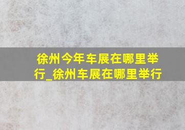 徐州今年车展在哪里举行_徐州车展在哪里举行