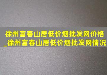 徐州富春山居(低价烟批发网)价格_徐州富春山居(低价烟批发网)情况