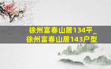 徐州富春山居134平_徐州富春山居143户型