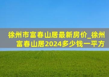 徐州市富春山居最新房价_徐州富春山居2024多少钱一平方
