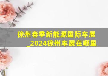 徐州春季新能源国际车展_2024徐州车展在哪里