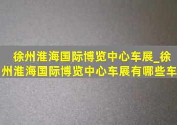 徐州淮海国际博览中心车展_徐州淮海国际博览中心车展有哪些车