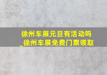 徐州车展元旦有活动吗_徐州车展免费门票领取