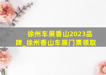 徐州车展香山2023品牌_徐州香山车展门票领取