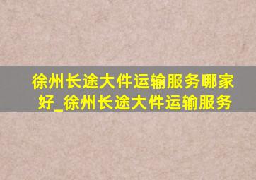 徐州长途大件运输服务哪家好_徐州长途大件运输服务