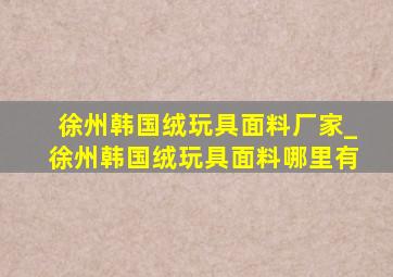 徐州韩国绒玩具面料厂家_徐州韩国绒玩具面料哪里有