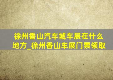 徐州香山汽车城车展在什么地方_徐州香山车展门票领取