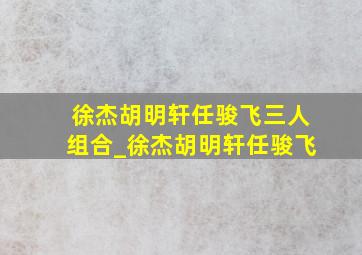 徐杰胡明轩任骏飞三人组合_徐杰胡明轩任骏飞