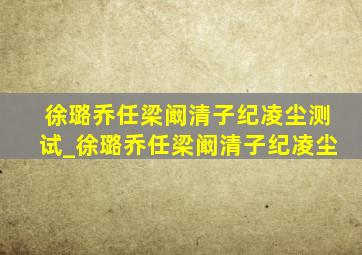 徐璐乔任梁阚清子纪凌尘测试_徐璐乔任梁阚清子纪凌尘