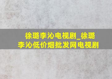 徐璐李沁电视剧_徐璐李沁(低价烟批发网)电视剧