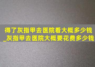 得了灰指甲去医院看大概多少钱_灰指甲去医院大概要花费多少钱