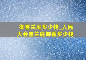 御香兰庭多少钱_人民大会堂兰庭御香多少钱