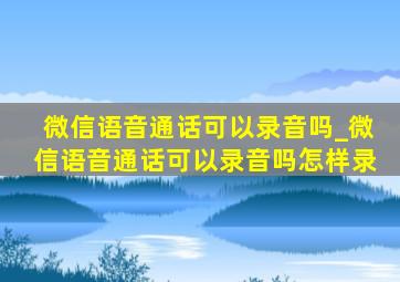 微信语音通话可以录音吗_微信语音通话可以录音吗怎样录