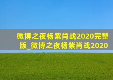 微博之夜杨紫肖战2020完整版_微博之夜杨紫肖战2020