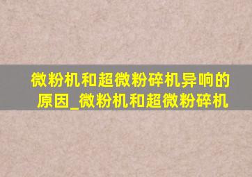 微粉机和超微粉碎机异响的原因_微粉机和超微粉碎机