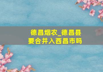 德昌烟农_德昌县要合并入西昌市吗