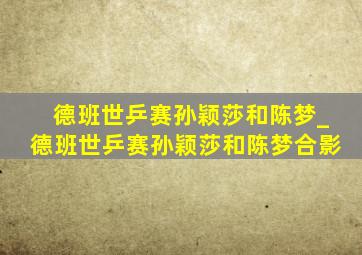 德班世乒赛孙颖莎和陈梦_德班世乒赛孙颖莎和陈梦合影