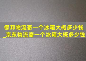 德邦物流寄一个冰箱大概多少钱_京东物流寄一个冰箱大概多少钱