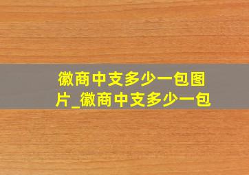 徽商中支多少一包图片_徽商中支多少一包