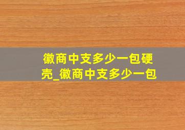 徽商中支多少一包硬壳_徽商中支多少一包