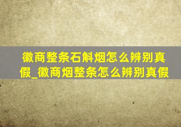 徽商整条石斛烟怎么辨别真假_徽商烟整条怎么辨别真假