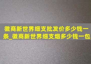 徽商新世界细支批发价多少钱一条_徽商新世界细支烟多少钱一包