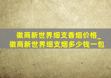 徽商新世界细支香烟价格_徽商新世界细支烟多少钱一包