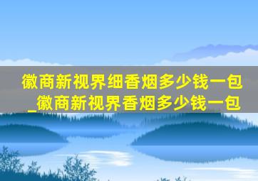 徽商新视界细香烟多少钱一包_徽商新视界香烟多少钱一包