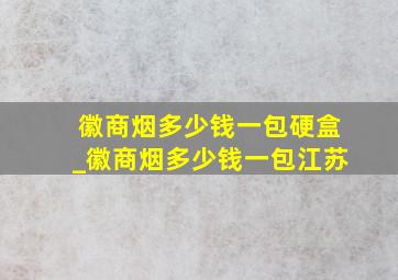 徽商烟多少钱一包硬盒_徽商烟多少钱一包江苏